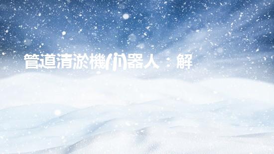管道清淤機(jī)器人：解放疏通難題，打造暢通無(wú)阻的管網(wǎng)！